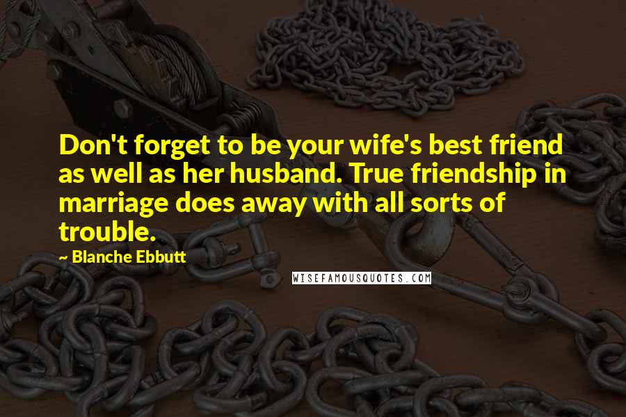 Blanche Ebbutt Quotes: Don't forget to be your wife's best friend as well as her husband. True friendship in marriage does away with all sorts of trouble.