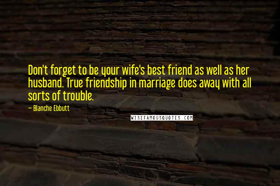 Blanche Ebbutt Quotes: Don't forget to be your wife's best friend as well as her husband. True friendship in marriage does away with all sorts of trouble.