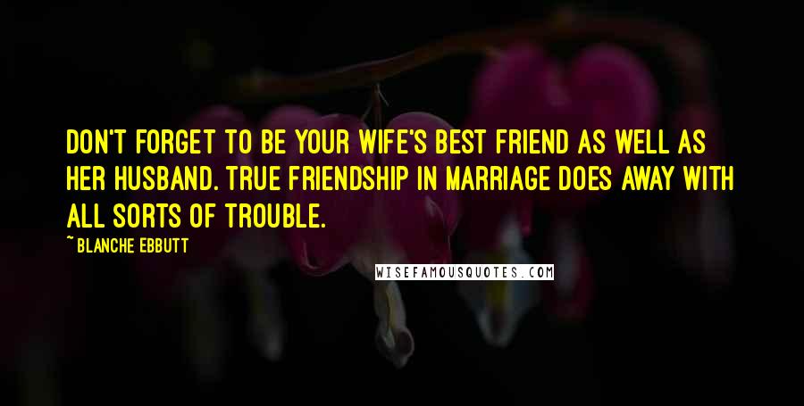 Blanche Ebbutt Quotes: Don't forget to be your wife's best friend as well as her husband. True friendship in marriage does away with all sorts of trouble.