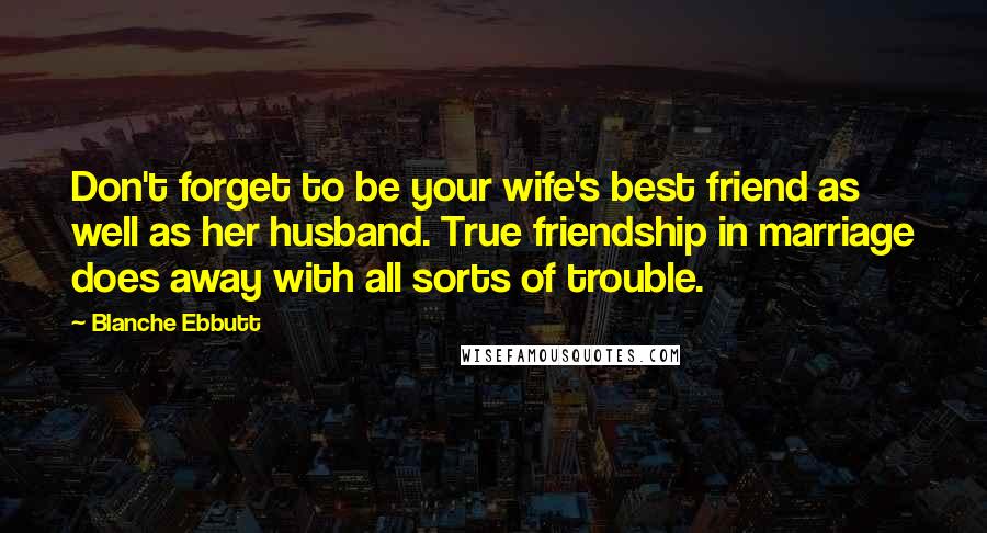 Blanche Ebbutt Quotes: Don't forget to be your wife's best friend as well as her husband. True friendship in marriage does away with all sorts of trouble.