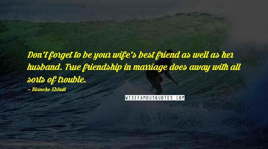 Blanche Ebbutt Quotes: Don't forget to be your wife's best friend as well as her husband. True friendship in marriage does away with all sorts of trouble.