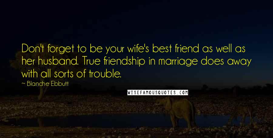 Blanche Ebbutt Quotes: Don't forget to be your wife's best friend as well as her husband. True friendship in marriage does away with all sorts of trouble.