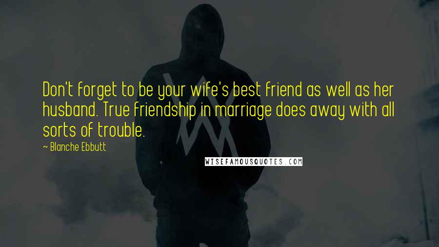 Blanche Ebbutt Quotes: Don't forget to be your wife's best friend as well as her husband. True friendship in marriage does away with all sorts of trouble.