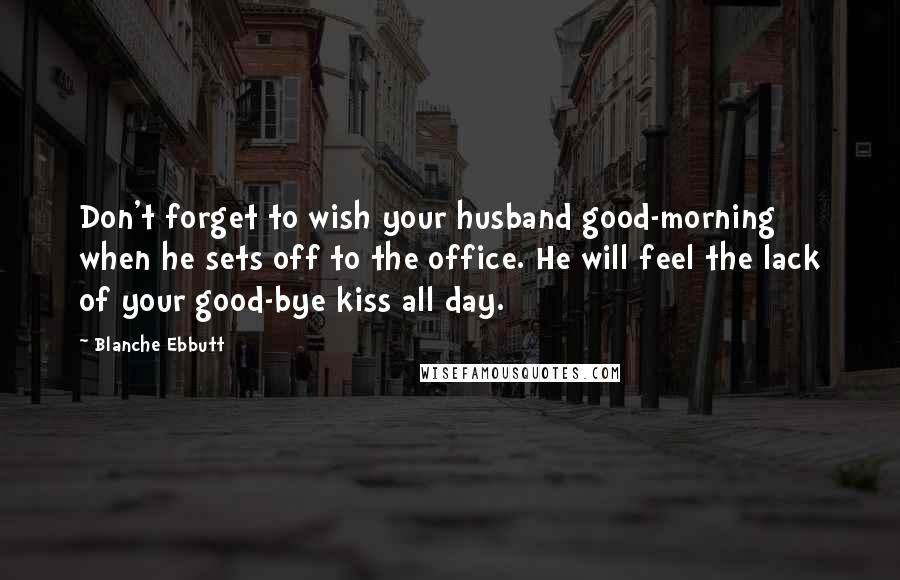 Blanche Ebbutt Quotes: Don't forget to wish your husband good-morning when he sets off to the office. He will feel the lack of your good-bye kiss all day.