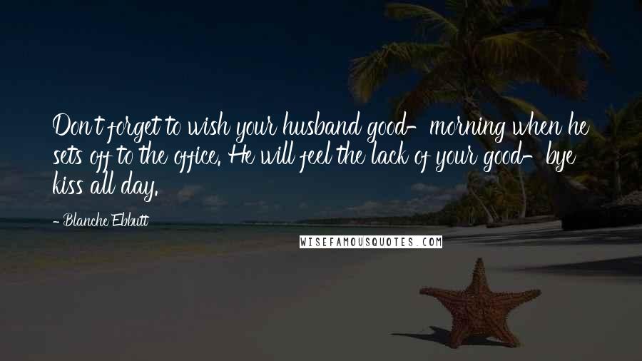 Blanche Ebbutt Quotes: Don't forget to wish your husband good-morning when he sets off to the office. He will feel the lack of your good-bye kiss all day.