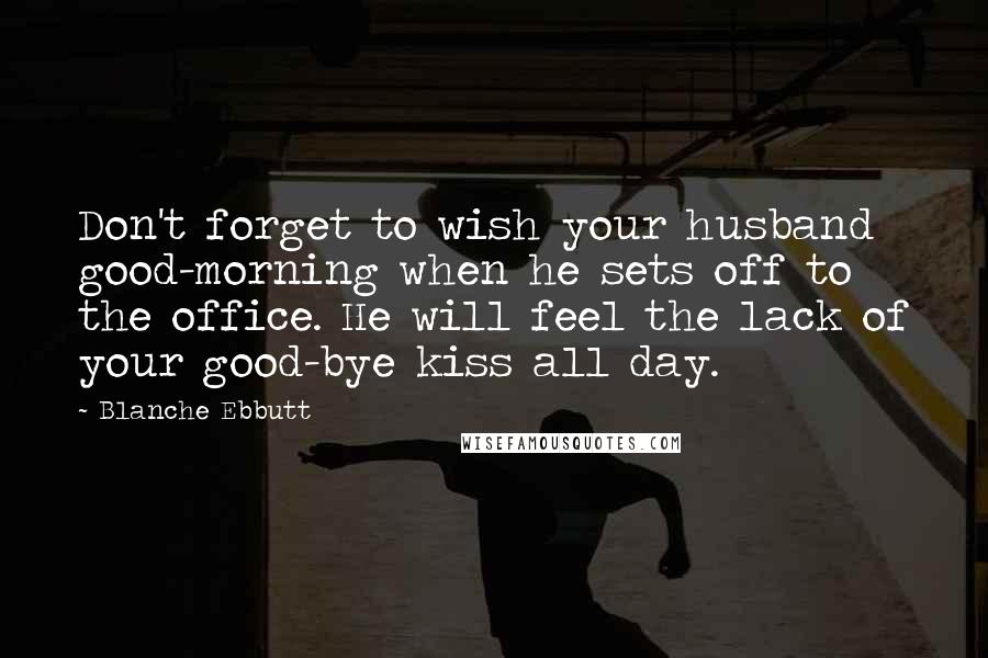 Blanche Ebbutt Quotes: Don't forget to wish your husband good-morning when he sets off to the office. He will feel the lack of your good-bye kiss all day.