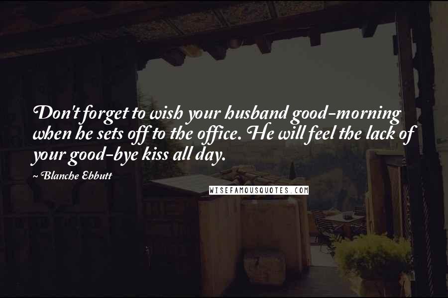 Blanche Ebbutt Quotes: Don't forget to wish your husband good-morning when he sets off to the office. He will feel the lack of your good-bye kiss all day.