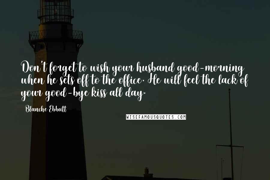 Blanche Ebbutt Quotes: Don't forget to wish your husband good-morning when he sets off to the office. He will feel the lack of your good-bye kiss all day.