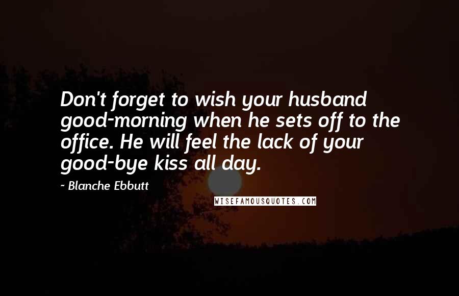 Blanche Ebbutt Quotes: Don't forget to wish your husband good-morning when he sets off to the office. He will feel the lack of your good-bye kiss all day.