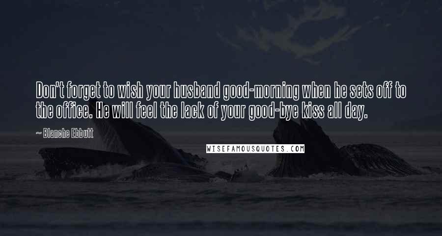 Blanche Ebbutt Quotes: Don't forget to wish your husband good-morning when he sets off to the office. He will feel the lack of your good-bye kiss all day.