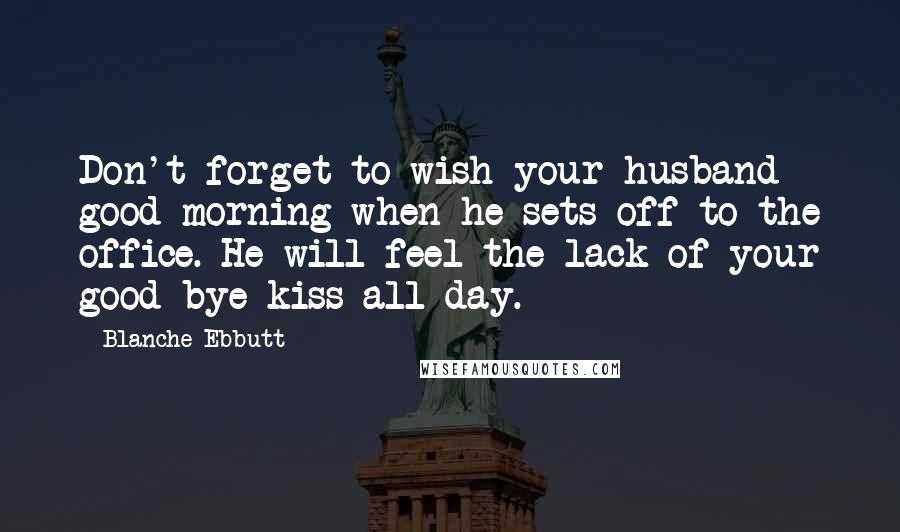 Blanche Ebbutt Quotes: Don't forget to wish your husband good-morning when he sets off to the office. He will feel the lack of your good-bye kiss all day.