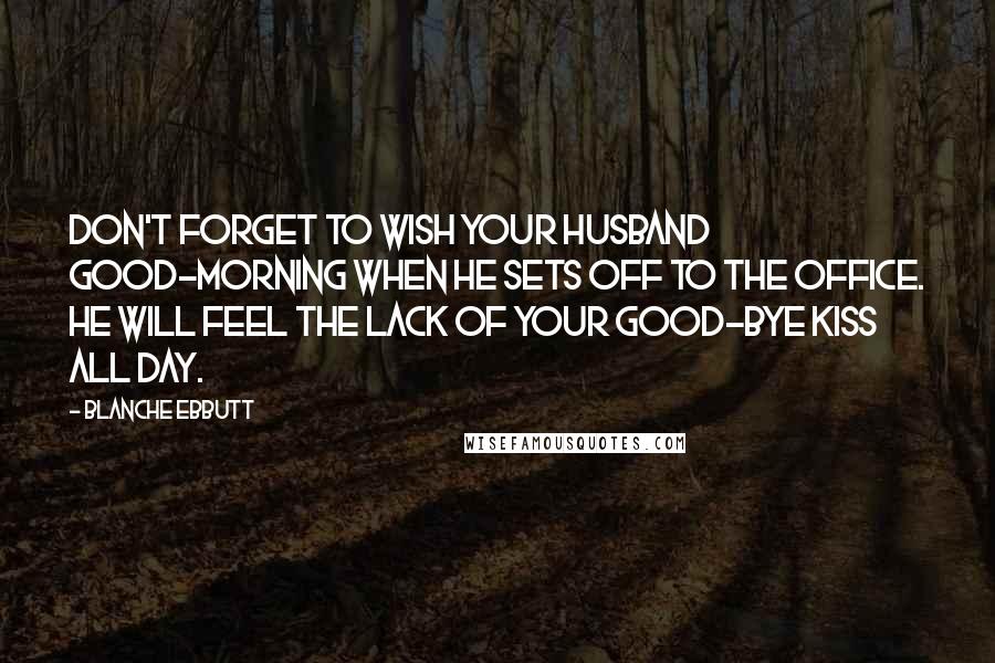 Blanche Ebbutt Quotes: Don't forget to wish your husband good-morning when he sets off to the office. He will feel the lack of your good-bye kiss all day.