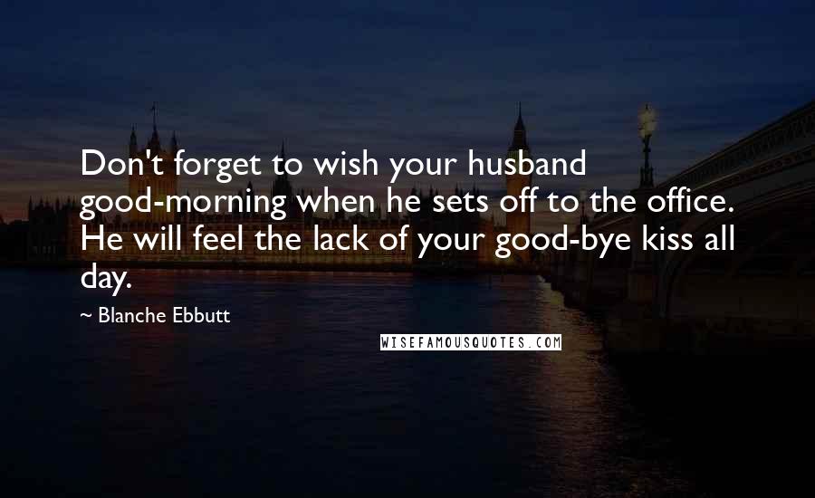 Blanche Ebbutt Quotes: Don't forget to wish your husband good-morning when he sets off to the office. He will feel the lack of your good-bye kiss all day.