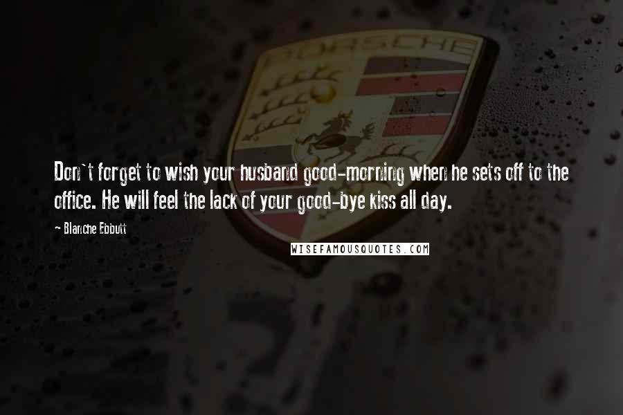 Blanche Ebbutt Quotes: Don't forget to wish your husband good-morning when he sets off to the office. He will feel the lack of your good-bye kiss all day.