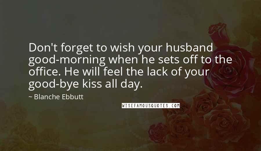 Blanche Ebbutt Quotes: Don't forget to wish your husband good-morning when he sets off to the office. He will feel the lack of your good-bye kiss all day.