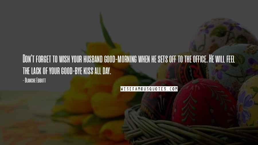 Blanche Ebbutt Quotes: Don't forget to wish your husband good-morning when he sets off to the office. He will feel the lack of your good-bye kiss all day.