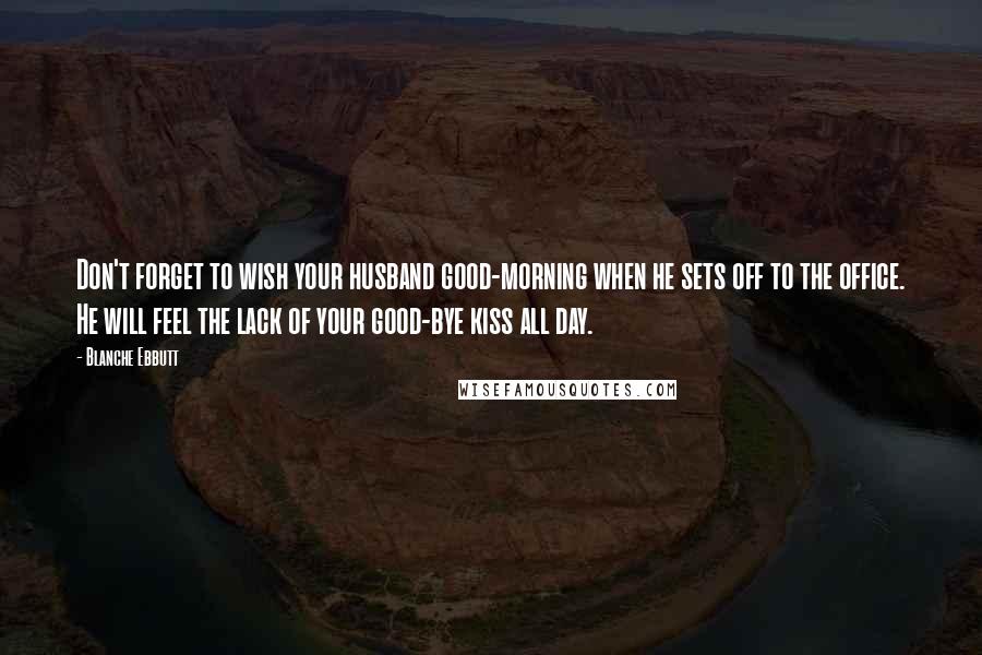 Blanche Ebbutt Quotes: Don't forget to wish your husband good-morning when he sets off to the office. He will feel the lack of your good-bye kiss all day.