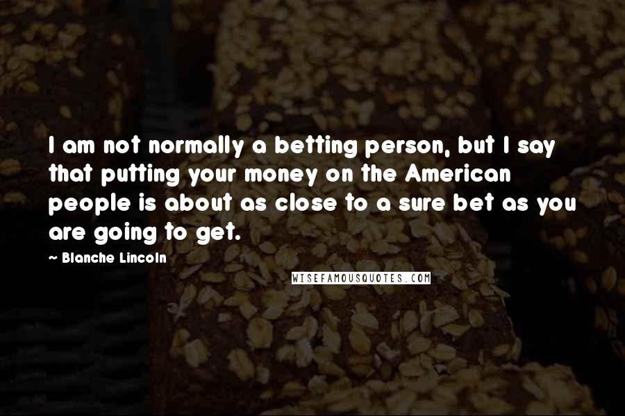 Blanche Lincoln Quotes: I am not normally a betting person, but I say that putting your money on the American people is about as close to a sure bet as you are going to get.