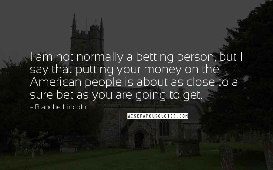 Blanche Lincoln Quotes: I am not normally a betting person, but I say that putting your money on the American people is about as close to a sure bet as you are going to get.