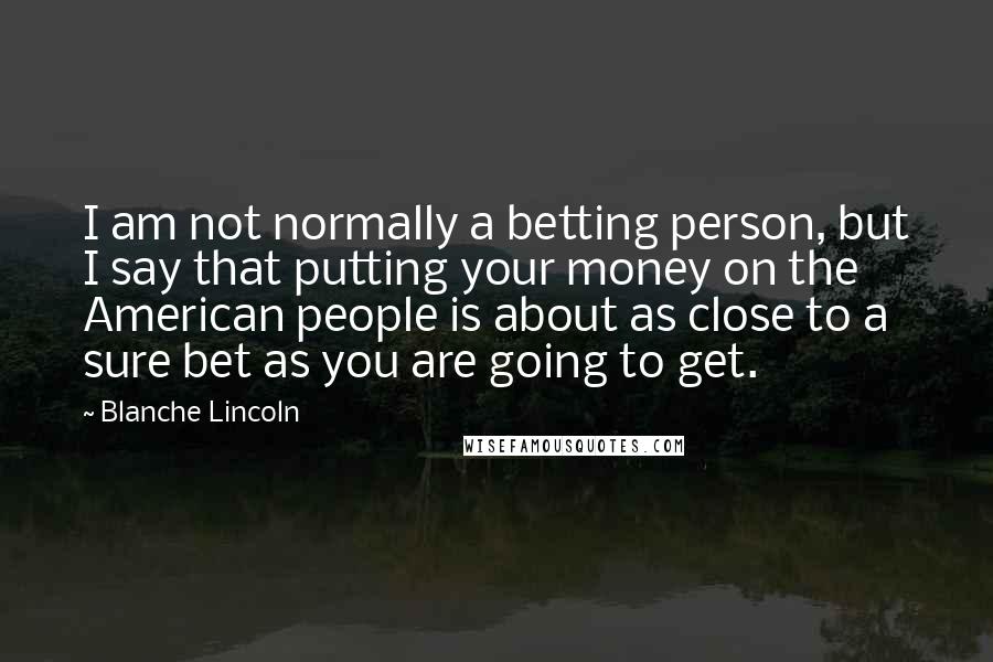 Blanche Lincoln Quotes: I am not normally a betting person, but I say that putting your money on the American people is about as close to a sure bet as you are going to get.