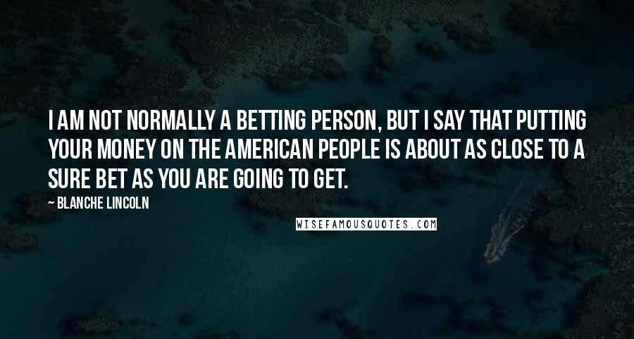 Blanche Lincoln Quotes: I am not normally a betting person, but I say that putting your money on the American people is about as close to a sure bet as you are going to get.