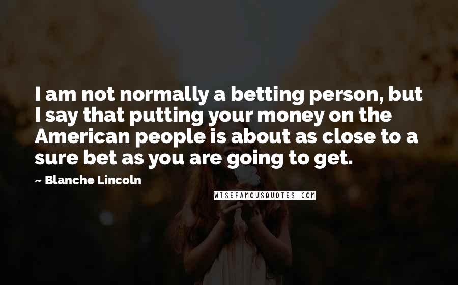 Blanche Lincoln Quotes: I am not normally a betting person, but I say that putting your money on the American people is about as close to a sure bet as you are going to get.