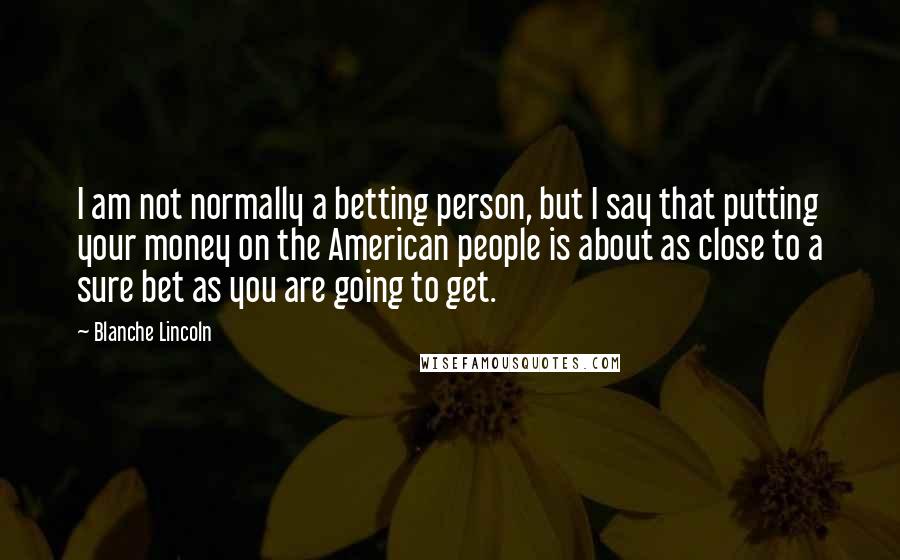 Blanche Lincoln Quotes: I am not normally a betting person, but I say that putting your money on the American people is about as close to a sure bet as you are going to get.