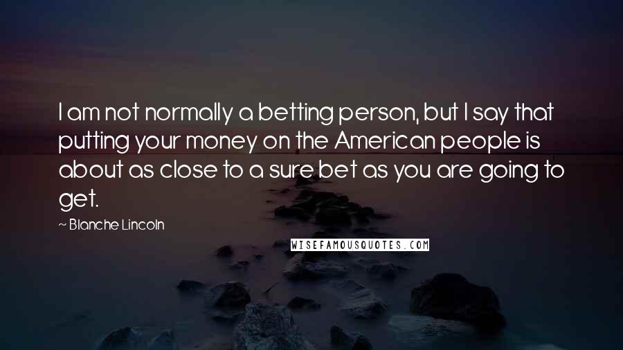 Blanche Lincoln Quotes: I am not normally a betting person, but I say that putting your money on the American people is about as close to a sure bet as you are going to get.