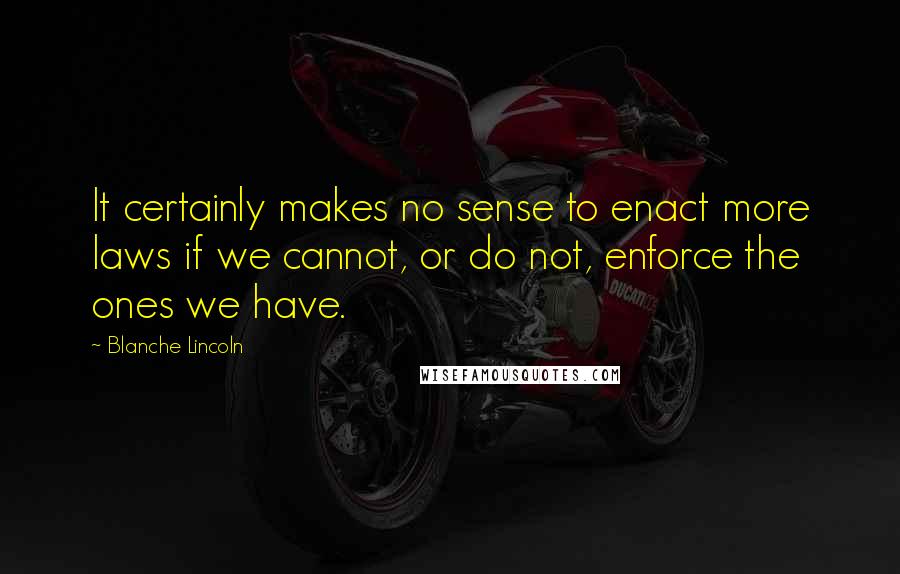 Blanche Lincoln Quotes: It certainly makes no sense to enact more laws if we cannot, or do not, enforce the ones we have.