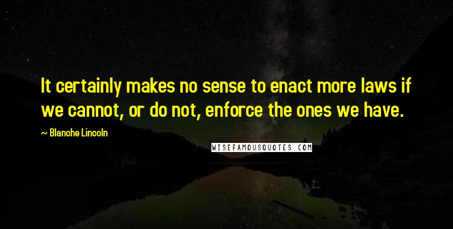 Blanche Lincoln Quotes: It certainly makes no sense to enact more laws if we cannot, or do not, enforce the ones we have.