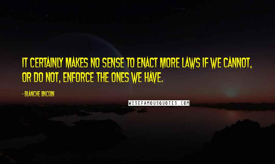 Blanche Lincoln Quotes: It certainly makes no sense to enact more laws if we cannot, or do not, enforce the ones we have.