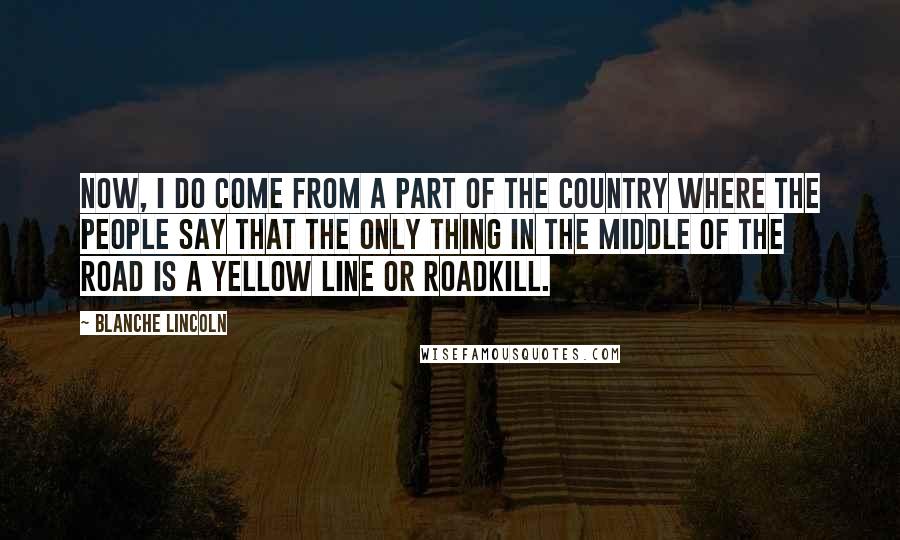 Blanche Lincoln Quotes: Now, I do come from a part of the country where the people say that the only thing in the middle of the road is a yellow line or roadkill.