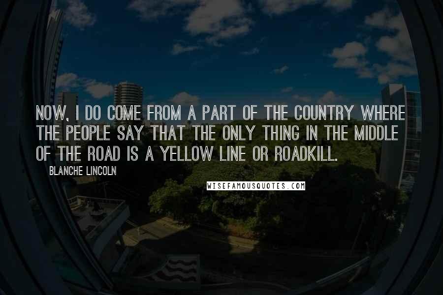 Blanche Lincoln Quotes: Now, I do come from a part of the country where the people say that the only thing in the middle of the road is a yellow line or roadkill.