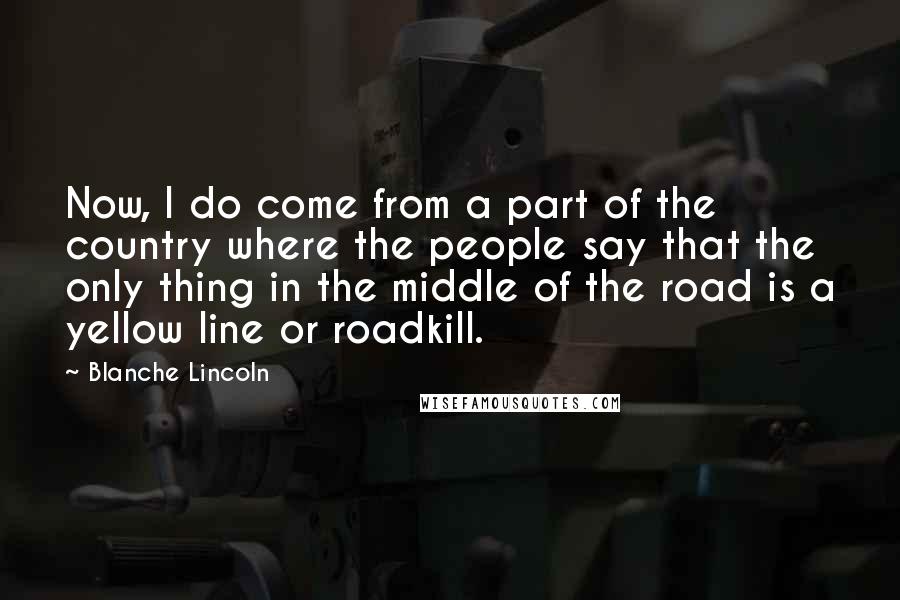 Blanche Lincoln Quotes: Now, I do come from a part of the country where the people say that the only thing in the middle of the road is a yellow line or roadkill.