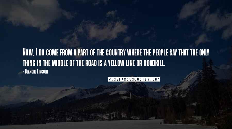 Blanche Lincoln Quotes: Now, I do come from a part of the country where the people say that the only thing in the middle of the road is a yellow line or roadkill.