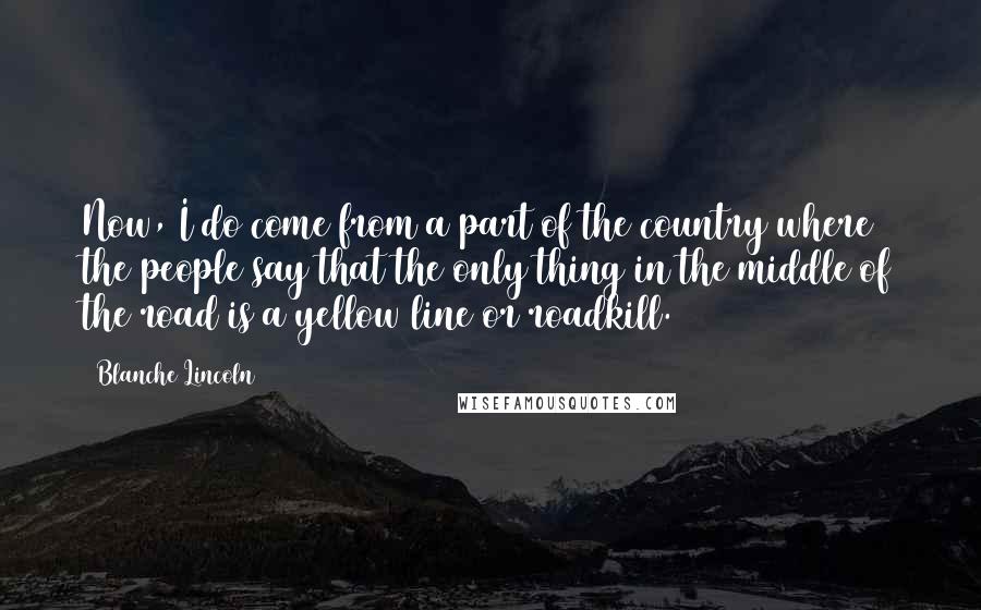 Blanche Lincoln Quotes: Now, I do come from a part of the country where the people say that the only thing in the middle of the road is a yellow line or roadkill.