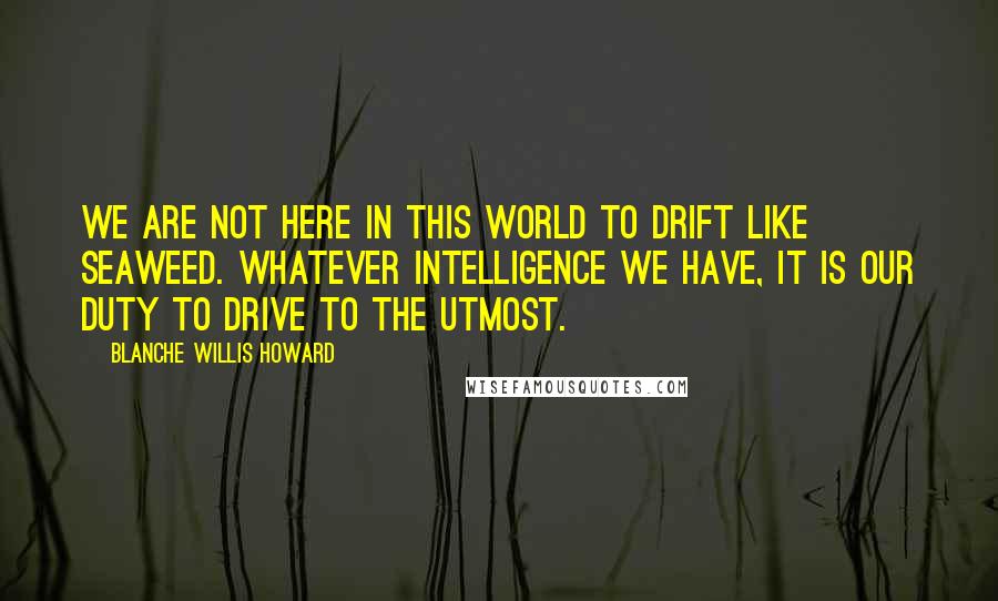 Blanche Willis Howard Quotes: We are not here in this world to drift like seaweed. Whatever intelligence we have, it is our duty to drive to the utmost.