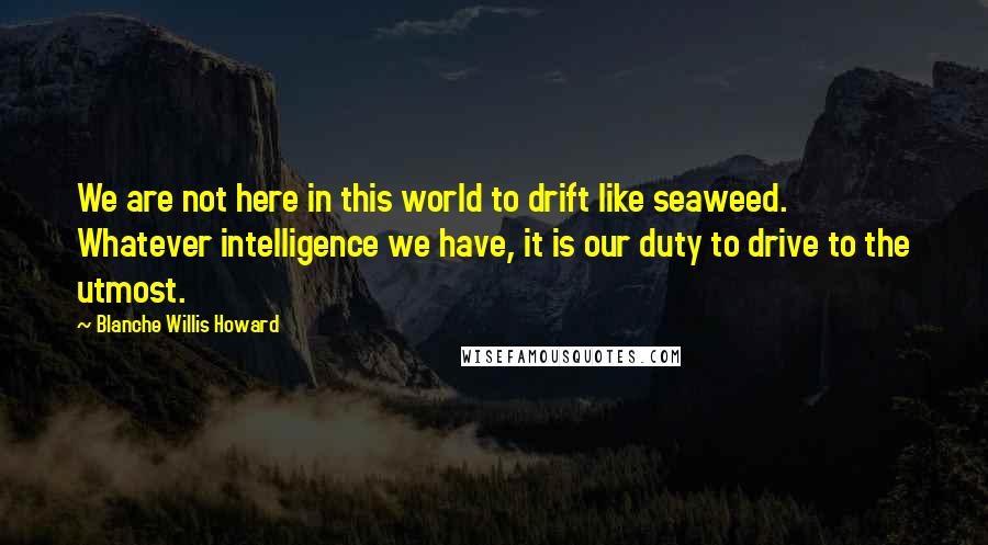 Blanche Willis Howard Quotes: We are not here in this world to drift like seaweed. Whatever intelligence we have, it is our duty to drive to the utmost.