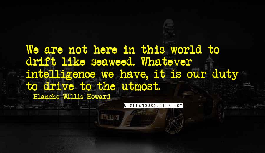 Blanche Willis Howard Quotes: We are not here in this world to drift like seaweed. Whatever intelligence we have, it is our duty to drive to the utmost.