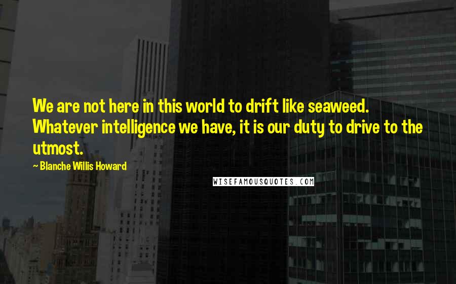 Blanche Willis Howard Quotes: We are not here in this world to drift like seaweed. Whatever intelligence we have, it is our duty to drive to the utmost.