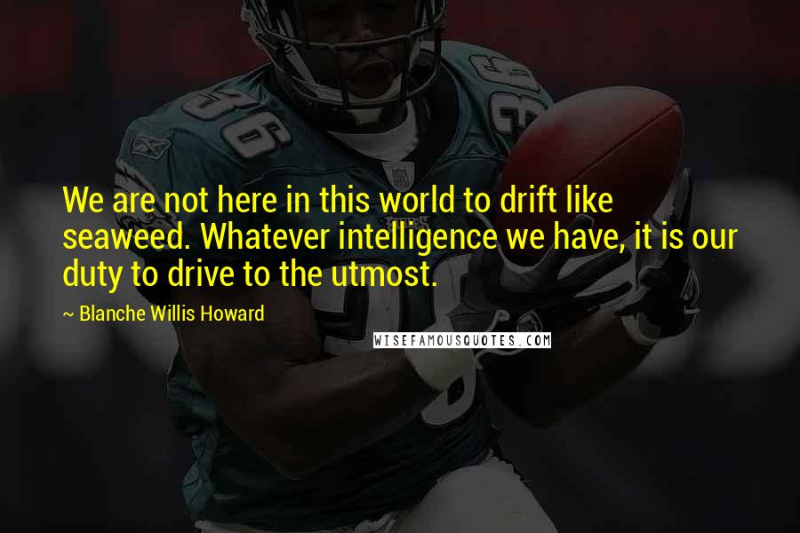 Blanche Willis Howard Quotes: We are not here in this world to drift like seaweed. Whatever intelligence we have, it is our duty to drive to the utmost.