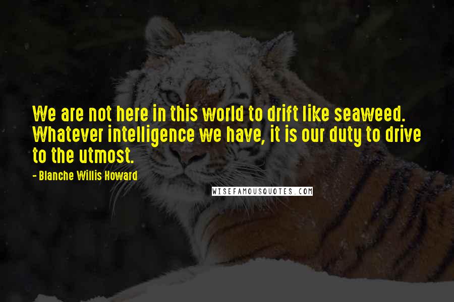 Blanche Willis Howard Quotes: We are not here in this world to drift like seaweed. Whatever intelligence we have, it is our duty to drive to the utmost.