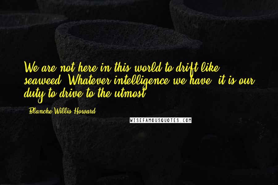 Blanche Willis Howard Quotes: We are not here in this world to drift like seaweed. Whatever intelligence we have, it is our duty to drive to the utmost.