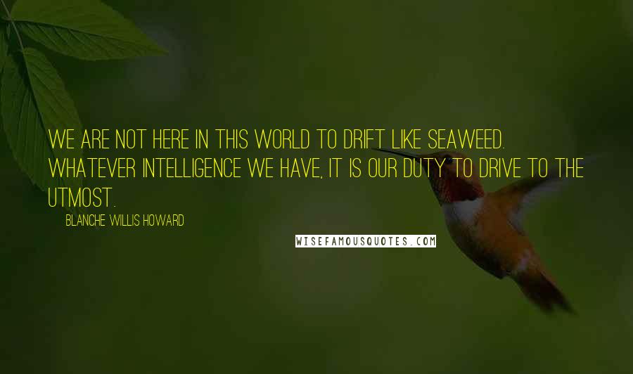 Blanche Willis Howard Quotes: We are not here in this world to drift like seaweed. Whatever intelligence we have, it is our duty to drive to the utmost.