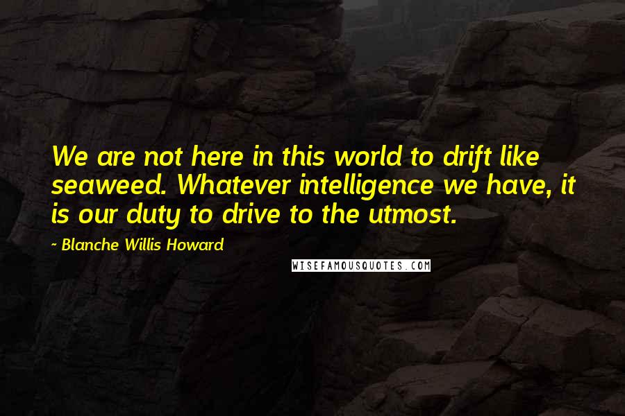 Blanche Willis Howard Quotes: We are not here in this world to drift like seaweed. Whatever intelligence we have, it is our duty to drive to the utmost.