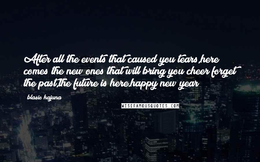 Blasio Kajuna Quotes: After all the events that caused you tears,here comes the new ones that will bring you cheer;forget the past,the future is here.happy new year