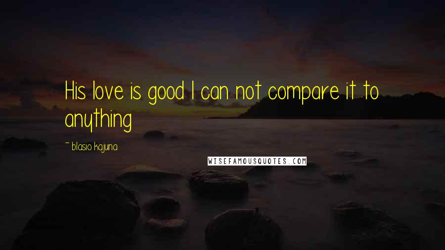 Blasio Kajuna Quotes: His love is good I can not compare it to anything