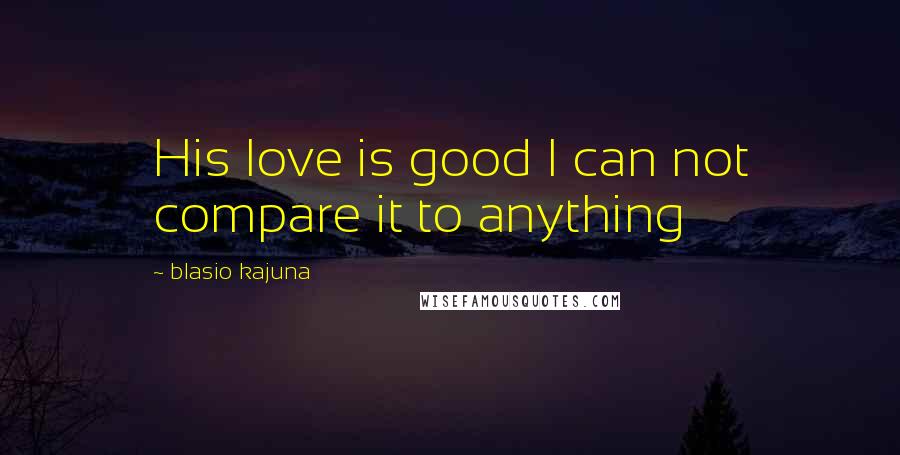 Blasio Kajuna Quotes: His love is good I can not compare it to anything