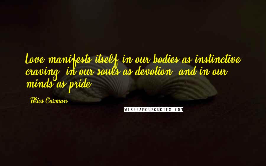 Bliss Carman Quotes: Love manifests itself in our bodies as instinctive craving, in our souls as devotion, and in our minds as pride.