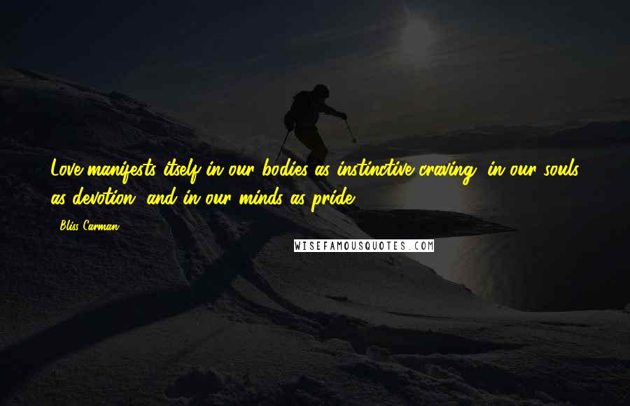 Bliss Carman Quotes: Love manifests itself in our bodies as instinctive craving, in our souls as devotion, and in our minds as pride.
